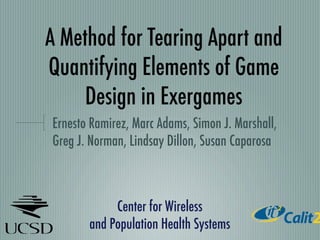 A Method for Tearing Apart and
Quantifying Elements of Game
     Design in Exergames
Ernesto Ramirez, Marc Adams, Simon J. Marshall,
Greg J. Norman, Lindsay Dillon, Susan Caparosa



            Center for Wireless
       and Population Health Systems
 