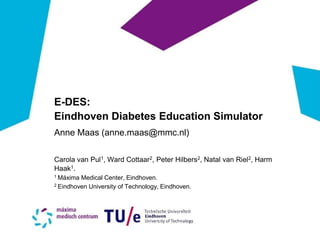 E-DES: 
Eindhoven Diabetes Education Simulator 
Anne Maas (anne.maas@mmc.nl) 
Carola van Pul1, Ward Cottaar2, Peter Hilbers2, Natal van Riel2, Harm Haak1. 
1 Máxima Medical Center, Eindhoven. 
2 Eindhoven University of Technology, Eindhoven.  