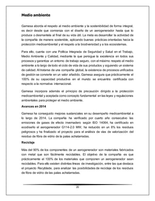 20
Medio ambiente
Gamesa aborda el respeto al medio ambiente y la sostenibilidad de forma integral,
es decir desde que comienza con el diseño de un aerogenerador hasta que lo
produce o desmantela al final de su vida útil. La meta es desarrollar la actividad de
la compañía de manera sostenible, aplicando buenas prácticas orientadas hacia la
protección medioambiental y el respeto a la biodiversidad y a los ecosistemas.
Para ello, cuenta con una Política Integrada de Seguridad y Salud en el Trabajo,
Medio Ambiente y Calidad, mediante la que persigue la excelencia en todos sus
procesos y garantiza un entorno de trabajo seguro, con el máximo respeto al medio
ambiente a lo largo de todo el ciclo de vida de sus productos y siguiendo un sistema
de calidad. Al tratarse de una compañía global, la existencia de procesos unificados
de gestión se convierte en un valor añadido. Gamesa asegura que prácticamente el
100% de su capacidad productiva en el mundo se encuentra certificada con
respecto a la normativa internacional.
Gamesa incorpora además el principio de precaución dirigido a la protección
medioambiental y aceptada como concepto fundamental en las leyes y regulaciones
ambientales para proteger el medio ambiente.
Avances en 2014
Gamesa ha conseguido mejoras sustanciales en su desempeño medioambiental a
lo largo de 2014. La compañía ha verificado por cuarto año consecutivo las
emisiones de gases de efecto invernadero según ISO 14064, ha certificado en
ecodiseño el aerogenerador G114-2.0 MW, ha reducido en un 8% los residuos
peligrosos y ha finalizado el proyecto para el análisis de vías de valorización del
residuo de fibra de vidrio de la palas achatarradas.
Reciclaje
Más del 90% de los componentes de un aerogenerador son materiales fabricados
con metal que son fácilmente reciclables. El objetivo de la compañía es que
prácticamente el 100% de los materiales que componen un aerogenerador sean
reciclables. Para ello existen distintas líneas de investigación, entre las que destaca
el proyecto Recyblade, para analizar las posibilidades de reciclaje de los residuos
de fibra de vidrio de las palas achatarradas.
 