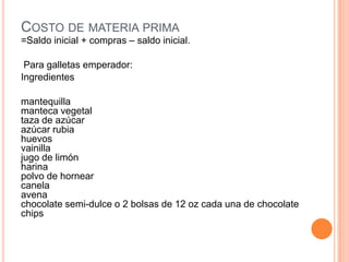 COSTO DE MATERIA PRIMA
=Saldo inicial + compras – saldo inicial.

 Para galletas emperador:
Ingredientes

mantequilla
manteca vegetal
taza de azúcar
azúcar rubia
huevos
vainilla
jugo de limón
harina
polvo de hornear
canela
avena
chocolate semi-dulce o 2 bolsas de 12 oz cada una de chocolate
chips
 