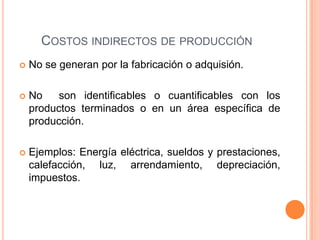 COSTOS INDIRECTOS DE PRODUCCIÓN
   No se generan por la fabricación o adquisión.

   No    son identificables o cuantificables con los
    productos terminados o en un área específica de
    producción.

   Ejemplos: Energía eléctrica, sueldos y prestaciones,
    calefacción, luz, arrendamiento, depreciación,
    impuestos.
 
