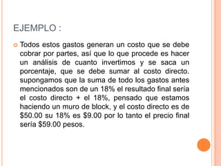 EJEMPLO :
   Todos estos gastos generan un costo que se debe
    cobrar por partes, así que lo que procede es hacer
    un análisis de cuanto invertimos y se saca un
    porcentaje, que se debe sumar al costo directo.
    supongamos que la suma de todo los gastos antes
    mencionados son de un 18% el resultado final sería
    el costo directo + el 18%, pensado que estamos
    haciendo un muro de block, y el costo directo es de
    $50.00 su 18% es $9.00 por lo tanto el precio final
    sería $59.00 pesos.
 