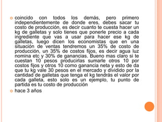    coincido con todos los demás, pero primero
    independientemente de donde eres, debes sacar tu
    costo de producción, es decir cuanto te cuesta hacer un
    kg de galletas y solo tienes que ponerle precio a cada
    ingrediente que vas a usar para hacer ese kg de
    galletas, luego dicen los economistas que en una
    situación de ventas tendremos un 35% de costo de
    producción, un 35% de costos fijos, es decir agua luz
    nomina etc y 30% de ganancias. Bueno mas claro si te
    cuestan 10 pesos producirlas sumarle otros 10 por
    costos fijos y otros 10 como ganancia neta y esto de da
    que tu kg vale 30 pesos en el mercado y dividido por la
    cantidad de galletas que tenga el kg tendrás el valor por
    cada galleta, esto solo es un ejemplo, tu punto de
    partida es tu costo de producción
   hace 3 años
 