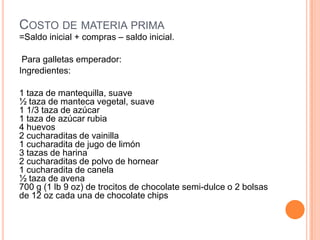 COSTO DE MATERIA PRIMA
=Saldo inicial + compras – saldo inicial.

 Para galletas emperador:
Ingredientes:

1 taza de mantequilla, suave
½ taza de manteca vegetal, suave
1 1/3 taza de azúcar
1 taza de azúcar rubia
4 huevos
2 cucharaditas de vainilla
1 cucharadita de jugo de limón
3 tazas de harina
2 cucharaditas de polvo de hornear
1 cucharadita de canela
½ taza de avena
700 g (1 lb 9 oz) de trocitos de chocolate semi-dulce o 2 bolsas
de 12 oz cada una de chocolate chips
 