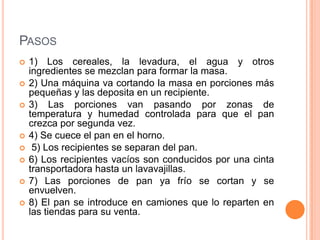 PASOS
   1) Los cereales, la levadura, el agua y otros
    ingredientes se mezclan para formar la masa.
   2) Una máquina va cortando la masa en porciones más
    pequeñas y las deposita en un recipiente.
   3) Las porciones van pasando por zonas de
    temperatura y humedad controlada para que el pan
    crezca por segunda vez.
   4) Se cuece el pan en el horno.
    5) Los recipientes se separan del pan.
   6) Los recipientes vacíos son conducidos por una cinta
    transportadora hasta un lavavajillas.
   7) Las porciones de pan ya frío se cortan y se
    envuelven.
   8) El pan se introduce en camiones que lo reparten en
    las tiendas para su venta.
 
