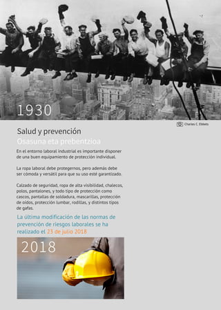 P A G 1 0 | H O R N I T Z E N
1930
2018
En el entorno laboral industrial es importante disponer
de una buen equipamiento de protección individual. 
La ropa laboral debe protegernos, pero además debe
ser cómoda y versátil para que su uso esté garantizado.
Calzado de seguridad, ropa de alta visibilidad, chalecos,
polos, pantalones, y todo tipo de protección como
cascos, pantallas de soldadura, mascarillas, protección
de oídos, protección lumbar, rodillas, y distintos tipos
de gafas.
La última modificación de las normas de
prevención de riesgos laborales se ha
realizado el 23 de julio 2018
Salud y prevención
Osasuna eta prebentzioa
Charles C. Ebbets
 