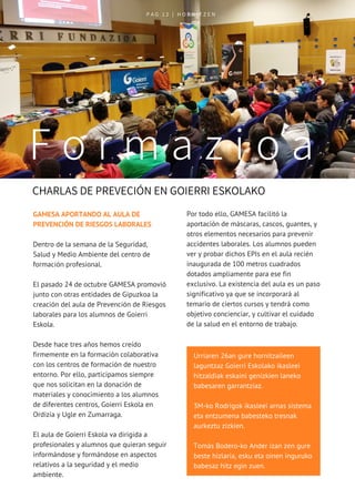 P A G   1 2   | H O R N I T Z E N
 CHARLAS DE PREVECIÓN EN GOIERRI ESKOLAKO
F o r m a z i o a
Urriaren 26an gure hornitzaileen
laguntzaz Goierri Eskolako ikasleei
hitzaldiak eskaini genizkien laneko
babesaren garrantziaz.
3M-ko Rodrigok ikasleei arnas sistema
eta entzumena babesteko tresnak
aurkeztu zizkien.
Tomás Bodero-ko Ander izan zen gure
beste hizlaria, esku eta oinen inguruko
babesaz hitz egin zuen.
GAMESA APORTANDO AL AULA DE
PREVENCIÓN DE RIESGOS LABORALES 
Dentro de la semana de la Seguridad,
Salud y Medio Ambiente del centro de
formación profesional. 
El pasado 24 de octubre GAMESA promovió
junto con otras entidades de Gipuzkoa la
creación del aula de Prevención de Riesgos
laborales para los alumnos de Goierri
Eskola. 
Desde hace tres años hemos creído
firmemente en la formación colaborativa
con los centros de formación de nuestro
entorno. Por ello, participamos siempre
que nos solicitan en la donación de
materiales y conocimiento a los alumnos
de diferentes centros, Goierri Eskola en
Ordizia y Ugle en Zumarraga. 
El aula de Goierri Eskola va dirigida a
profesionales y alumnos que quieran seguir
informándose y formándose en aspectos
relativos a la seguridad y el medio
ambiente.
Por todo ello, GAMESA facilitó la
aportación de máscaras, cascos, guantes, y
otros elementos necesarios para prevenir
accidentes laborales. Los alumnos pueden
ver y probar dichos EPIs en el aula recién
inaugurada de 100 metros cuadrados
dotados ampliamente para ese fin
exclusivo. La existencia del aula es un paso
significativo ya que se incorporará al
temario de ciertos cursos y tendrá como
objetivo concienciar, y cultivar el cuidado
de la salud en el entorno de trabajo.  
 