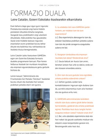 FORMAZIO DUALA
Leire Catalán, Goierri Eskolako ikaslearekin elkarrizketa
Esan beharra dago gaur egun gure inguruko
Prestakuntza eskolak ongi baino hobeto
prestatzen dituztela biharko langileak,
ikasgaiak kasu praktikoekin ongi uztartzen
dituztelako. Alde praktiko hau gauzatzeko
ikasle orok hilabete batzuez inguruko
enpresetan euren praktikak burutu behar
dituzte eta baldintza hau nahitaezkoa da
ikasketa titulua bereganatzeko.
Leire Catalán iazko ikasturtean GAMESAn
egon zen Goierriko Eskolako formazio
dualeko programaren barruan. Plan honen
helburua ikasleak lan munduan murgiltzea
eta enpresen egunerokotasuna gertu gertutik
bizitzea da.
Leiren kasuan “Administrazio eta
Finantzetako Goi Mailako Teknikari” ikasketak
burutu zituen eta ikasitako hori lanean
praktikan jartzeko etorri zen gurera.
G. Ia urtebetez ibili zara GAMESAn parte-
hartzen, zer nolakoa izan da zure
esperientzia?
L.C. Oso esperientzia aberasgarria izan da,
eskolan ikasitakoa praktikan jartzeko aukera
izan dut eta jende zoragarria ezagutzeko
aukera ere bai.
G. Ikasgelan landutakoa eta enpresan
ikusitako bat datoz? Desberdinak dira?
L.C. Gauza batzuk zer ikusia izan arren,
benetan lanean hasi arte ez dakizu ondo zer
den klasean emandako edukia.
G. Zein izan da zure gustuko lana egindako
ariketa praktiko ezberdinen artean?
L.C. Gehien gustatu zaidan lana
kontabilitatearen inguruan egin dudana izan
da, aurretik eskarmentua nuen arlo honetan
eta oso gustura aritu naiz.
G. GAMESAN administrazioko lankideen
eskutik izan duzu aukera gaiak behar bezala
barneratzeko, galderak eta ariketa praktikoak
eginez. Positiboa ikusi duzu langile horien
ezagutza ondoan izatea? Irakasle onak dira?
L.C. Bai, urte askotako esperientzia dute eta
hori nabari da gauzak azaltzeko moduan eta
edozein arazo konpontzeko garaian ere.
Beraiengandik asko ikasi dut.
P A G   1 4   | H O R N I T Z E N
Jone Galarza eta Leire Catalán GAMESAko administrazio 
bulegoan
 