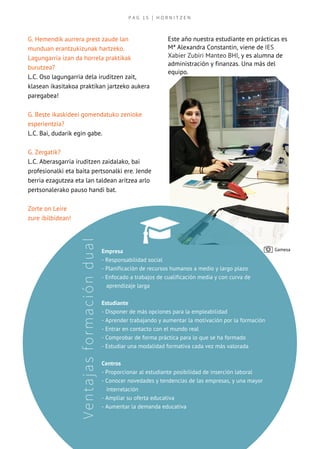 P A G   1 5   | H O R N I T Z E N
Ventajasformacióndual
G. Hemendik aurrera prest zaude lan
munduan erantzukizunak hartzeko.
Lagungarria izan da horrela praktikak
burutzea?
L.C. Oso lagungarria dela iruditzen zait,
klasean ikasitakoa praktikan jartzeko aukera
paregabea!
G. Beste ikaskideei gomendatuko zenioke
esperientzia?
L.C. Bai, dudarik egin gabe.
G. Zergatik?
L.C. Aberasgarria iruditzen zaidalako, bai
profesionalki eta baita pertsonalki ere. Jende
berria ezagutzea eta lan taldean aritzea arlo
pertsonalerako pauso handi bat.
Zorte on Leire
zure ibilbidean!
Este año nuestra estudiante en prácticas es
Mª Alexandra Constantin, viene de IES
Xabier Zubiri Manteo BHI, y es alumna de
administración y finanzas. Una más del
equipo.
Empresa
- Responsabilidad social 
- Planificación de recursos humanos a medio y largo plazo
- Enfocado a trabajos de cualificación media y con curva de
   aprendizaje larga
Estudiante
- Disponer de más opciones para la empleabilidad
- Aprender trabajando y aumentar la motivación por la formación
- Entrar en contacto con el mundo real
- Comprobar de forma práctica para lo que se ha formado
- Estudiar una modalidad formativa cada vez más valorada
Centros
- Proporcionar al estudiante posibilidad de inserción laboral
- Conocer novedades y tendencias de las empresas, y una mayor
   interrelación
- Ampliar su oferta educativa 
- Aumentar la demanda educativa
Gamesa
 
