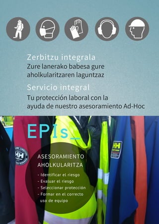 EPIs_
Zerbitzu integrala
Servicio integral
Zure lanerako babesa gure
aholkularitzaren laguntzaz
Tu protección laboral con la
ayuda de nuestro asesoramiento Ad-Hoc
- Identificar el riesgo 
- Evaluar el riesgo
- Seleccionar protección
- Formar en el correcto
  uso de equipo
ASESORAMIENTO
AHOLKULARITZA
 