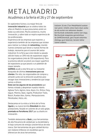 Irailaren 26 eta 27an MetalMadrid azokan
izan ginen. Urtetik urtera haziz doan azoka
da eta aurten ere sektorean dauden
berrikuntzak arakatzeko aukera izan dugu.
Berrikuntzak ezagutzea garrantzitsua
da GAMESArentzat, gero hauek eskainiko
dizkiogu gure bezeroei, beraien behar
izanen arabera.
P A G   1 8 | H O R N I T Z E N
METALMADRID
Acudimos a la feria el 26 y 27 de septiembre
En septiembre fuimos a la mayor feria de
innovación industrial que se celebra todos los
años en Madrid a la que procuramos asistir en
todas sus ediciones. Mucha asistencia, mucha
innovación, y sobre todo se respira experiencia de
los profesionales.
Experiencia de las empresas que exponen, y
experiencia también de las empresas que asisten
para realizar su trabajo de networking, creando
nuevos contactos que llevan a nuevas formas de
trabajo, necesarias para el avance del sector
industrial. Es la feria que crece desde su pasada
edición hasta un 20% más de expositores según
los organizadores (más de 550 expositores). Para
la próxima edición se prevé una mayor superficie
de expositores ya que pasará a un pabellón de
mayor tamaño.
GAMESA acude a esta feria por su incesante
búsqueda de últimas innovaciones para sus
clientes. Por ello, los responsables de compras y
almacén junto con la dirección acudimos para
recoger esas innovaciones y tendencias que luego
vamos a ofrecer.
Estos son los algunos de los proveedores que
hemos visitado y despiertan nuestro interés:
Aghasa Turis, Aginco, Axia, Alyco, Crc, Drilco, Ferg,
Jaguar, Marena, Opac, Ugarte, Production Tools,
Bosch, Ruedas Alex, Gamor, Manipulaciones
Mendizabal, Heico, etc.
Destacamos en la visita a la feria de la firma
Ugarte y su nuevo tornillo Biskaibolt de altas
prestaciones, forjado en caliente de un solo golpe,
premiado en Ferroforma 2017 por su diseño en
innovación.
También destacamos a Bosh, y sus herramientas
de alta frecuencia de calidad por su durabilidad y
el bajo consumo de energía características de esta
marca. Son herramientas de gran calidad técnica
con motores trifásicos sin escobillas que lo
diferencian de otras herramientas.
 