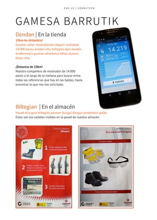 GAMESA BARRUTIK
P A G 1 9   | H O R N I T Z E N
Dendan | En la tienda 
Biltegian  | En el almacén 
10km-ko distantzia!
Goizean zehar mostradorean dagoen lankideak
14.000 pausu ematen ditu biltegiko apal dauden
erreferentzia guztiak zeharkatuz behar duzuna
bilatu arte.
¡Distancia de 10km!
Nuestro compañero de mostrador da 14.000
pasos a lo largo de la mañana para buscar entre
todas las referencias que hay en las baldas, hasta
encontrar lo que nos has solicitado.
Hauek dira gure biltegiko paretan ikusgai ditugun prebentzio gidak. 
Estos son los carteles visibles en la pared de nuestro almacén. 
 