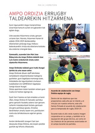 AMPO ORDIZIA ERRUGBY
TALDEAREKIN HITZARMENA
Gure inguruarekin dugun konpromisoa
oinarritzat harturik aurten errugbiarekin bat
egiten dugu.
Urte osorako hitzarmena sinatu genuen
urriaren 6an. Horrela, hitzarmen honen bi
aldeek 2018-2019 denboraldiko
elkarlanean jardungo dugu helburu
bateratuarekin: kirola eta elkarlana bultzatu
eta ondorioz sinergiak batu.
Gamesatik, zuzendari den Mari Jose
Bidaurreta eta Ampo Ordizia taldetik Jose
Luis Castro ordezkariak sinatu zuten
aipaturiko hitzarmena.
Ampo Ordiziako taldeak gure irudia ikusgai
ipiniko du urte osoan zehar.
Ampo Ordiziak dituen staff teknikoko
lantaldearen ekipamenduetan kategoria
guztietan, gure logotipoa eramango dute..  
Antolaketa eta laguntzaileen ziurtasun     
txalekoetan ere GAMESAren logotipoa
izango duzue ikusgai.
Zelaia apaintzen duten kartelen artean gure
irudia ere hantxe egongo da.
Guzti horri hasiera on bat emateko urriaren
28an, Ampo Ordizia-El Salvador partidua
gertu-gertutik ikusteko aukera izan genuen.
Lehenik instalakuntzak bisitatu genituen
eta gero partiduaz gozatu. Emaitza
berdinketan amaitu bazen ere, partiduaren
maila eta lehiakortasuna agerian geratu
ziren.
Aurten denboraldi zoragarri bat izan
dezazuela Ampo Ordizia, eta lorpen posible
guztiak egi bihurtu ditzazuela.
Acuerdo de colaboración con Ampo
Ordizia equipo de rugby
Dentro de los objetivos que nos
proponemos cada año por el interés y el
vínculo con nuestro entorno, este año
hemos firmado el acuerdo de colaboración
para la temporada de rugby 2018-19.
Durante todo el año verás nuestra imagen
corporativa en su campo, y también en la
equipación del grupo técnico, así como en
los chalecos de las personas autorizadas en
el campo durante los partidos.
Ainhoa Muriel
Gamesa
P A G   2 2   | H O R N I T Z E N
 