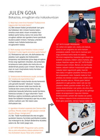 P A G   2 3   | H O R N I T Z E N
JULEN GOIA
Bokazioa, errugbian eta irakaskuntzan
G. Nola hasi zinen kirol honetan? Futbola kirol
nagusia den herrialde baten?
J.G. Beti etxean futbol jarraitzaileak izan gara
eta futbolean ibili nintzen hasiera baten,
emaitza onak eduki nituen errealeko haur
taldean parte hartuz, baina nire anaia Oier
errugbian zebilen eta igandero haren partiduak
ikustera joaten nintzen. Hamalau urterekin
erabaki nuen futbola baztertzea eta
errugbiarekin hastea.
G. Nork esango zizun honaino iritsiko zinela?
Frantzian 3 urtez ligarik onenetan parte hartuz?
J.G. Pentsaezina izan zen, nik disfrutatzea eta
jolastea nuen gogoko eta futbolarekin
konparatuz oso bestelako giroa dago errugbian.
Kirola ongi egokitzen zitzaidan, eta pixkanaka
erraztasuna nuela jabetu eta maila eta aro
desberdinak pasatuz joan nintzen. Baina egia
esan ez nuen imajinatuko maila horretara
iritsiko nintzenik.
G. Selekziorako konbokatuta zaude, zorionak.
Zer nolakoa da esperientzia hau? 
J.G Taldekideen maila handia da eta hemeretzi
urte geroztik banabil “absoluta” maialan
jokatzen eta hemen talde lana handia da,
norberak bere onena eman behar du eta
selekzioan bazaude behartuta zaude horretara.
Kohesioa lortzeko 15 egun elkarrekin Team
Bulding-a egitera konbokatu gaituzte baino
beste herrialdeekin konparatuz epe hau ez dela
nahiko iruditzen zait. Nik halere asko
disfrutatzen dut.
G. Igandean Anoetan ospatuko den Samoa-USA
partidua. Mundu osoko errugbi jokalari onenak
ikusiko ditugu. Joango zara?
J.G. Bai. Talde mundialistak dira eta errugbia
gustatzen bazaizu horrelako partiduetara joatea
oso erakargarria da. Zerbait desberdina ikusteko
aukera da. Bai noski joago naiz.
G. GET INTO RUGBY. Programan sartu zarete,
eta zu zara arduraduna, eskola askotan kirol
hau bultzatzen duzue. Nola sartu zinaten? 
GET INTO RUGBY PROGRAMA
J.G. Lehen ere egiten zen, duela urte batzuk,
baina ez zen programa oso serio hartzen
antolaketa aldetik. Orain berriz martxan jarri
dugu proiektua baina beste era batera.
Nik kirol magisteritza ikasketak egin nituen eta
klubetik proposatu zidaten ardura hartzea, eta
orduan Madrilen egiten den GET INTO RUGBY
ikastarora joan nintzen. Bertan, era berritzaile
batean, edozein tokitan instalaziorik gabe eta
irakasle baten laguntzarik gabe, haurrak
bere kabuz errugbian jolasteko formula erraz
bat proposatzen dute. Klubetik material hori
prestatu eta eskolei luzatzen zaie. Aukera dute
parte hartzeko edo ez. Minutu gutxi batzuk
jokatzetik errugbi partidu baten zati oso bat
jolastera aholku guztiak ematen dira. Iaz 21
eskola desberdinetan izan ginen, eta ahoz aho
esperientzia kontatzen da eta geroz eta gehiago
pizten da programaren inguruko interesa.
Etorkizunerako lantzen den baseko lan polita
da. Helburu nagusia kirola promozionatzea da.
Erein gero jasotzeko, denean halaxe izaten da.
 