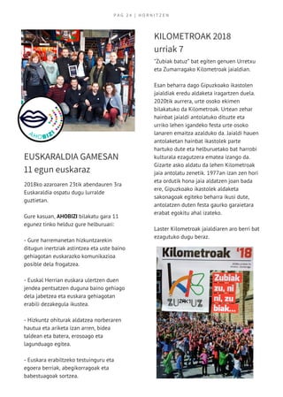 P A G   2 4   | H O R N I T Z E N
2018ko azaroaren 23tik abendauren 3ra
Euskaraldia ospatu dugu lurralde
guztietan.
Gure kasuan, AHOBIZI bilakatu gara 11
egunez tinko helduz gure helburuari:
- Gure harremanetan hizkuntzarekin
ditugun inertziak astintzea eta uste baino
gehiagotan euskarazko komunikazioa
posible dela frogatzea.
- Euskal Herrian euskara ulertzen duen
jendea pentsatzen duguna baino gehiago
dela jabetzea eta euskara gehiagotan
erabili dezakegula ikustea.
- Hizkuntz ohiturak aldatzea norberaren
hautua eta ariketa izan arren, bidea
taldean eta batera, erosoago eta
lagunduago egitea.
- Euskara erabiltzeko testuinguru eta
egoera berriak, abegikorragoak eta
babestuagoak sortzea.
EUSKARALDIA GAMESAN
11 egun euskaraz
KILOMETROAK 2018
urriak 7
"Zubiak batuz” bat egiten genuen Urretxu
eta Zumarragako Kilometroak jaialdian.
Esan beharra dago Gipuzkoako ikastolen
jaialdiak eredu aldaketa iragartzen duela.
2020tik aurrera, urte osoko ekimen
bilakatuko da Kilometroak. Urtean zehar
hainbat jaialdi antolatuko dituzte eta
urriko lehen igandeko festa urte osoko
lanaren emaitza azalduko da. Jaialdi hauen
antolaketan hainbat ikastolek parte
hartuko dute eta helburuetako bat harrobi
kulturala ezagutzera ematea izango da.
Gizarte asko aldatu da lehen Kilometroak
jaia antolatu zenetik. 1977an izan zen hori
eta ordutik hona jaia aldatzen joan bada
ere, Gipuzkoako ikastolek aldaketa
sakonagoak egiteko beharra ikusi dute,
antolatzen duten festa gaurko garaietara
erabat egokitu ahal izateko. 
Laster Kilometroak jaialdiaren aro berri bat
ezagutuko dugu beraz.
 