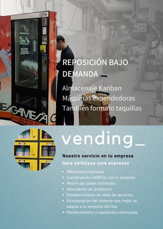 Oferta personalizada
Coordinación GAMESA con tu empresa
Ahorro de costes indirectos
Adecuación de productos
Establecimiento de lotes de servicios
Incorporación del sistema que mejor se
adapte a tu empresa Ad-Hoc
Mantenimiento y reposición continuada
REPOSICIÓN BAJO
DEMANDA
Almacenaje Kanban 
Máquinas expendedoras
También formato taquillas  
vending_
Nuestro servicio en tu empresa
Gure zerbitzua zure enpresan
 