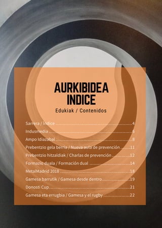 .......................................................4
............................................................6
.......................................................8
.......11
.............12
.............................14
..................................................18
....................19
..........................................................21
...................22
Sarrera / Índice
Indusmedia
Ampo Idiazabal
Prebentzio gela berria / Nueva aula de prevención
Prebentzio hitzaldiak / Charlas de prevención
Formazio duala / Formación dual
MetalMadrid 2018
Gamesa barrutik / Gamesa desde dentro
Donosti Cup
Gamesa eta errugbia / Gamesa y el rugby
Edukiak / Contenidos
AURKIBIDEA
INDICE
 