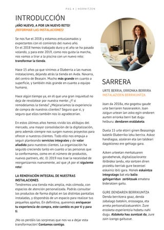 P A G 4 | H O R N I T Z E N
SARRERA
URTE BERRIA, ERRONKA BERRIRA
INSTALAZIOEN BERRIKUNTZA 
Joan da 2018a, eta gogotsu gaude
urte berriaren hasierarekin. Joan
zaigun urtean lan asko egin ondoren
aurten erronka berri bat dugu 
helburu: dendaren eraldaketa.
Duela 15 urte etorri ginen Beasaingo
kaletik Olaberriko leku berrira. Askoz
handiagoa, azaleran eta lan taldeari
dagokionez ere gehiago gara.
Azken urteetan merkatuaren
gorabeherak, digitalizaziorantz
ibilbidea landu, eta sortzen diren
proiektu berriak gure bezeroei
eskainiz ibili gara. Honek eskaintza
integralago bat eta balio
gehigarridun  zerbitzuak ematera
bideratzen gaitu.
GURE DENDAREN BERRIKUNTZA
Denda berritzera goaz, denda
zabalago batekin, erosoagoa, eta
arreta pertsonalizatuarekin. Zure
erosketa esperientzia hobetu nahi
dugu. Aldaketa hau zuretzat da, zure
zain izango gaituzue.
¡AÑO NUEVO, A POR UN NUEVO RETO!
¡REFORMAR LAS INSTALACIONES!
Se nos fue el 2018 y estamos entusiasmados y
expectantes con el comienzo del nuevo año.
En el 2018 hemos trabajado duro y el año se ha pasado
volando, y para este 2019, como nos gusta la marcha,
nos vamos a tirar a la piscina con un nuevo reto:
transformar la tienda.
Hace 15 años ya que vinimos a Olaberria a las nuevas
instalaciones, dejando atrás la tienda en Avda. Navarra,
del centro de Beasain. Mucho más grande en cuanto a
superficie, y también más grande en cuanto a equipo
humano.
Hace algún tiempo ya, en él que una gran inquietud no
deja de revolotear por nuestra mente: ¿Y si
remodelamos la tienda? ¿Mejoraríamos la experiencia
de compra de nuestros clientes? Seguro que sí, y
seguro que ellos también nos lo agradecerían.
En estos últimos años hemos vivido los altibajos del
mercado, una mayor consolidación de la digitalización,
pero además siempre nos surgen nuevos proyectos para
ofrecer a nuestros clientes. Todo ello nos empuja a
seguir planteando servicios integrales y de valor
añadido para nuestros clientes. La organización ha
seguido creciendo tanto en cuanto a las personas que
la conformamos, como en el número de productos,
nuevos partners, etc. El 2019 nos trae la necesidad de
reorganizarnos nuevamente, así que ¡A por el siguiente
reto!
LA RENOVACIÓN INTEGRAL DE NUESTRAS
INSTALACIONES
Tendremos una tienda más amplia, más cómoda, con
espacios de atención personalizada. Podrás consultar
los productos de forma digital en las distintas pantallas
instaladas, y dispondrás de un espacio para realizar tus
pequeños apaños. En definitiva, queremos enriquecer
tu experiencia de compra, este cambio es por ti y para
ti.
¡No os perdáis las sorpresas que nos va a dejar esta
transformación! Contamos contigo.
INTRODUCCIÓN
 