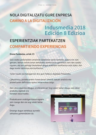 Indusmedia 2018
Edición 8 Edizioa
ESPERIENTZIAK PARTEKATZEN
COMPARTIENDO EXPERIENCIAS
NOLA DIGITALIZATU GURE ENPRESA
CAMINO A LA DIGITALIZACIÓN
Orona Fundazioa, urriak 23
Goiz osoko jardunaldien amaieran tailerretan parte hartzeko aukera ere izan
genuen, bertan online eman beharreko zerbitzuaren garrantzia zein den azaldu
ziguten, eta are gehiago bestaldean dugun erabileari konfiantza nola islatu. Hor
dago koxka: zerbitzua eta konfiantza.
Tailer hauek oso baliagarriak dira gure helburu digitalak finkatzeko. 
Laburbilduz, proiektuarekin hasterakoan lehenik datuen analisia eta
proiektuaren definizioa egitea beharrezkoa zaigu.
Zein dira eskainiko ditugun erreferentziak? Argi eduki behar ditugu zein diren
produktu egokiak era
honetan eskaintzeko.
Produktuaren erabilgarritasun-egoera
zein izango den ere argi eduki behar
dugu. 
Emango dugun zerbitzua aurretik
zehaztea gomendatzen da.
P A G 6 | H O R N I T Z E N
 