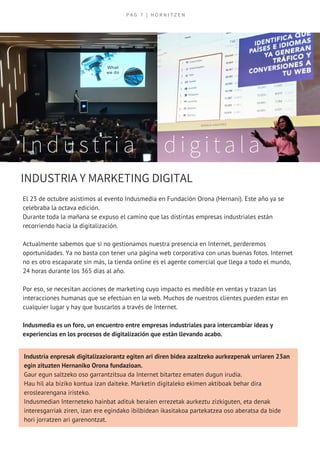 El 23 de octubre asistimos al evento Indusmedia en Fundación Orona (Hernani). Este año ya se
celebraba la octava edición. 
Durante toda la mañana se expuso el camino que las distintas empresas industriales están
recorriendo hacia la digitalización.
Actualmente sabemos que si no gestionamos nuestra presencia en Internet, perderemos
oportunidades. Ya no basta con tener una página web corporativa con unas buenas fotos. Internet
no es otro escaparate sin más, la tienda online es el agente comercial que llega a todo el mundo,
24 horas durante los 365 días al año.
Por eso, se necesitan acciones de marketing cuyo impacto es medible en ventas y trazan las
interacciones humanas que se efectúan en la web. Muchos de nuestros clientes pueden estar en
cualquier lugar y hay que buscarlos a través de Internet.
Indusmedia es un foro, un encuentro entre empresas industriales para intercambiar ideas y
experiencias en los procesos de digitalización que están llevando acabo.
P A G   7 | H O R N I T Z E N
I n d u s t r i a   d i g i t a l a
INDUSTRIA Y MARKETING DIGITAL
Industria enpresak digitalizaziorantz egiten ari diren bidea azaltzeko aurkezpenak urriaren 23an
egin zituzten Hernaniko Orona fundazioan.
Gaur egun saltzeko oso garrantzitsua da Internet bitartez ematen dugun irudia.
Hau hil ala biziko kontua izan daiteke. Marketin digitaleko ekimen aktiboak behar dira 
eroslearengana iristeko.
Indusmedian Interneteko hainbat adituk beraien errezetak aurkeztu zizkiguten, eta denak
interesgarriak ziren, izan ere egindako ibilbidean ikasitakoa partekatzea oso aberatsa da bide
hori jorratzen ari garenontzat.
 
