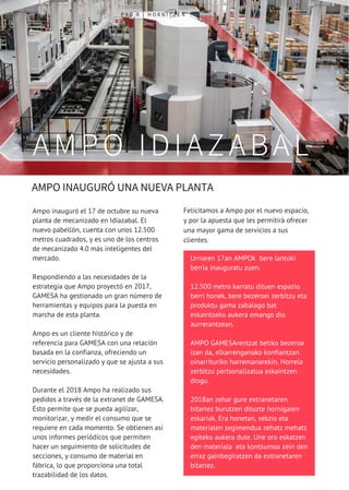 P A G 8 | H O R N I T Z E N
 AMPO INAUGURÓ UNA NUEVA PLANTA 
AMPO IDIAZABAL
Urriaren 17an AMPOk  bere lantoki
berria inauguratu zuen.
12.500 metro karratu dituen espazio
berri honek, bere bezeroei zerbitzu eta
produktu gama zabalago bat
eskaintzeko aukera emango dio
aurrerantzean.
AMPO GAMESArentzat betiko bezeroa
izan da, elkarrenganako konfiantzan
oinarrituriko harremanarekin. Horrela
zerbitzu pertsonalizatua eskaintzen
diogu.
2018an zehar gure extranetaren
bitartez burutzen dituzte hornigaien
eskariak. Era honetan, sekzio eta
materialen segimendua zehatz mehatz
egiteko aukera dute. Une oro eskatzen
den materiala  eta kontsumoa zein den
erraz gainbegiratzen da extranetaren
bitartez. 
Ampo inauguró el 17 de octubre su nueva
planta de mecanizado en Idiazabal. El
nuevo pabellón, cuenta con unos 12.500
metros cuadrados, y es uno de los centros
de mecanizado 4.0 más inteligentes del
mercado. 
Respondiendo a las necesidades de la
estrategia que Ampo proyectó en 2017,
GAMESA ha gestionado un gran número de
herramientas y equipos para la puesta en
marcha de esta planta.
Ampo es un cliente histórico y de
referencia para GAMESA con una relación
basada en la confianza, ofreciendo un
servicio personalizado y que se ajusta a sus
necesidades.
Durante el 2018 Ampo ha realizado sus
pedidos a través de la extranet de GAMESA.
Esto permite que se pueda agilizar,
monitorizar, y medir el consumo que se
requiere en cada momento. Se obtienen así
unos informes periódicos que permiten
hacer un seguimiento de solicitudes de
secciones, y consumo de material en
fábrica, lo que proporciona una total
trazabilidad de los datos.
Felicitamos a Ampo por el nuevo espacio,
y por la apuesta que les permitirá ofrecer
una mayor gama de servicios a sus
clientes. 
 
