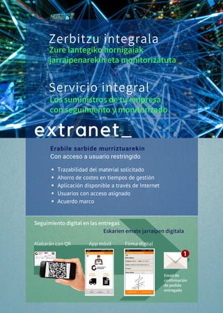 Trazabilidad del material solicitado
Ahorro de costes en tiempos de gestión
Aplicación disponible a través de Internet
Usuarios con acceso asignado
Acuerdo marco
extranet_
Erabile sarbide murriztuarekin
Con acceso a usuario restringido
Zerbitzu integrala
Servicio integral
Los suministros de tu empresa
con seguimiento y monitorizado
Zure lantegiko hornigaiak
jarraipenarekin eta monitorizatuta
Seguimiento digital en las entregas
Eskarien emate jarraipen digitala
Alabarán con QR                 App móvil             Firma digital
Email de
confirmación
de pedido
entregado
 