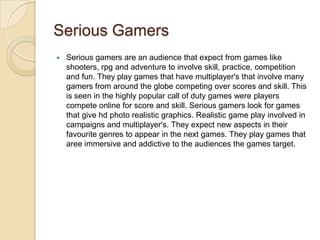 Serious Gamers
   Serious gamers are an audience that expect from games like
    shooters, rpg and adventure to involve skill, practice, competition
    and fun. They play games that have multiplayer's that involve many
    gamers from around the globe competing over scores and skill. This
    is seen in the highly popular call of duty games were players
    compete online for score and skill. Serious gamers look for games
    that give hd photo realistic graphics. Realistic game play involved in
    campaigns and multiplayer's. They expect new aspects in their
    favourite genres to appear in the next games. They play games that
    aree immersive and addictive to the audiences the games target.
 