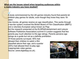 What are the issues raised when targeting audiences within
a media industry you have studied?



   A study commissioned by the UK games industry found that parents let
   children play games for adults, even though they knew they were 18-
   rated.
   Like movies, all games receive an age classification. This works through
   a two-tier system involved the British Board of Film Classification (BBFC)
   and a voluntary European setup known as Pegi.
   But the research presented at the ELSPA(Entertainment and Leisure
   Software Publishers Association) summit in London suggests that few
   parents pay much attention to the age ratings. Parents perceive age
   ratings as a guide but not as a definite prohibition.
   Of those parents surveyed, 40% had
   allowed their children to watch a film
   classified above their age, and a quarter
   (25%) had allowed them to play age-
   inappropriate video games.
   Source: (www.digitalspy.co.uk).
 