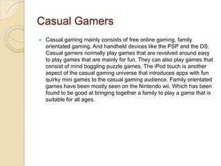 Casual Gamers
   Casual gaming mainly consists of free online gaming, family
    orientated gaming. And handheld devices like the PSP and the DS.
    Casual gamers normally play games that are revolved around easy
    to play games that are mainly for fun. They can also play games that
    consist of mind boggling puzzle games. The iPod touch is another
    aspect of the casual gaming universe that introduces apps with fun
    quirky mini games to the casual gaming audience. Family orientated
    games have been mostly seen on the Nintendo wii. Which has been
    found to be good at bringing together a family to play a game that is
    suitable for all ages.
 