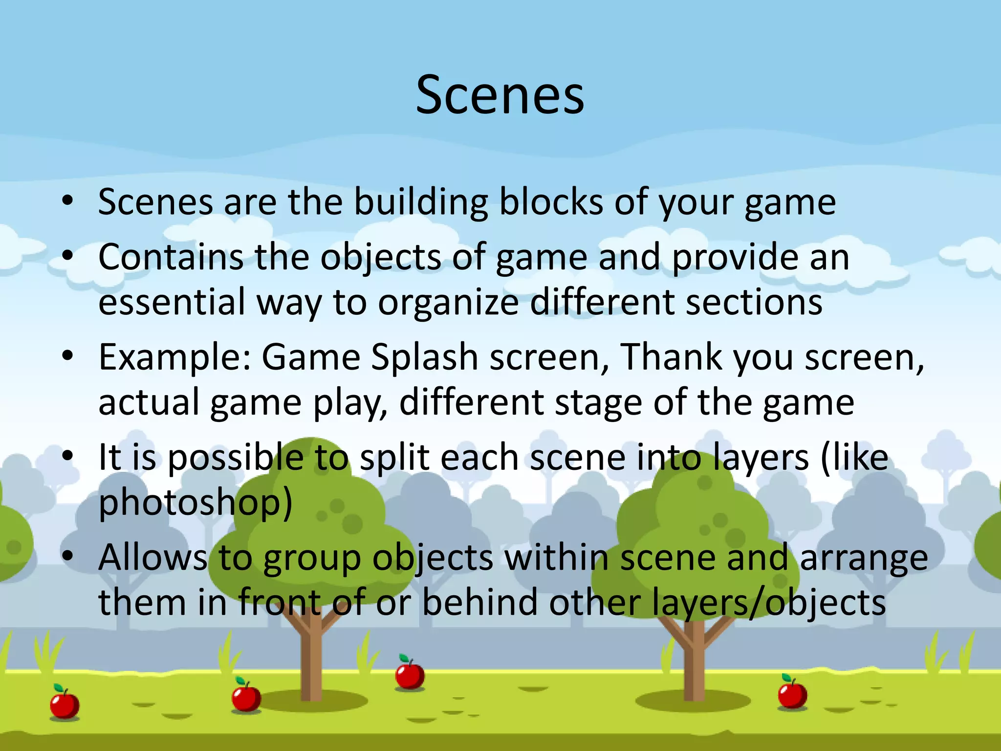 Scenes
• Scenes are the building blocks of your game
• Contains the objects of game and provide an
essential way to organize different sections
• Example: Game Splash screen, Thank you screen,
actual game play, different stage of the game
• It is possible to split each scene into layers (like
photoshop)
• Allows to group objects within scene and arrange
them in front of or behind other layers/objects
 
