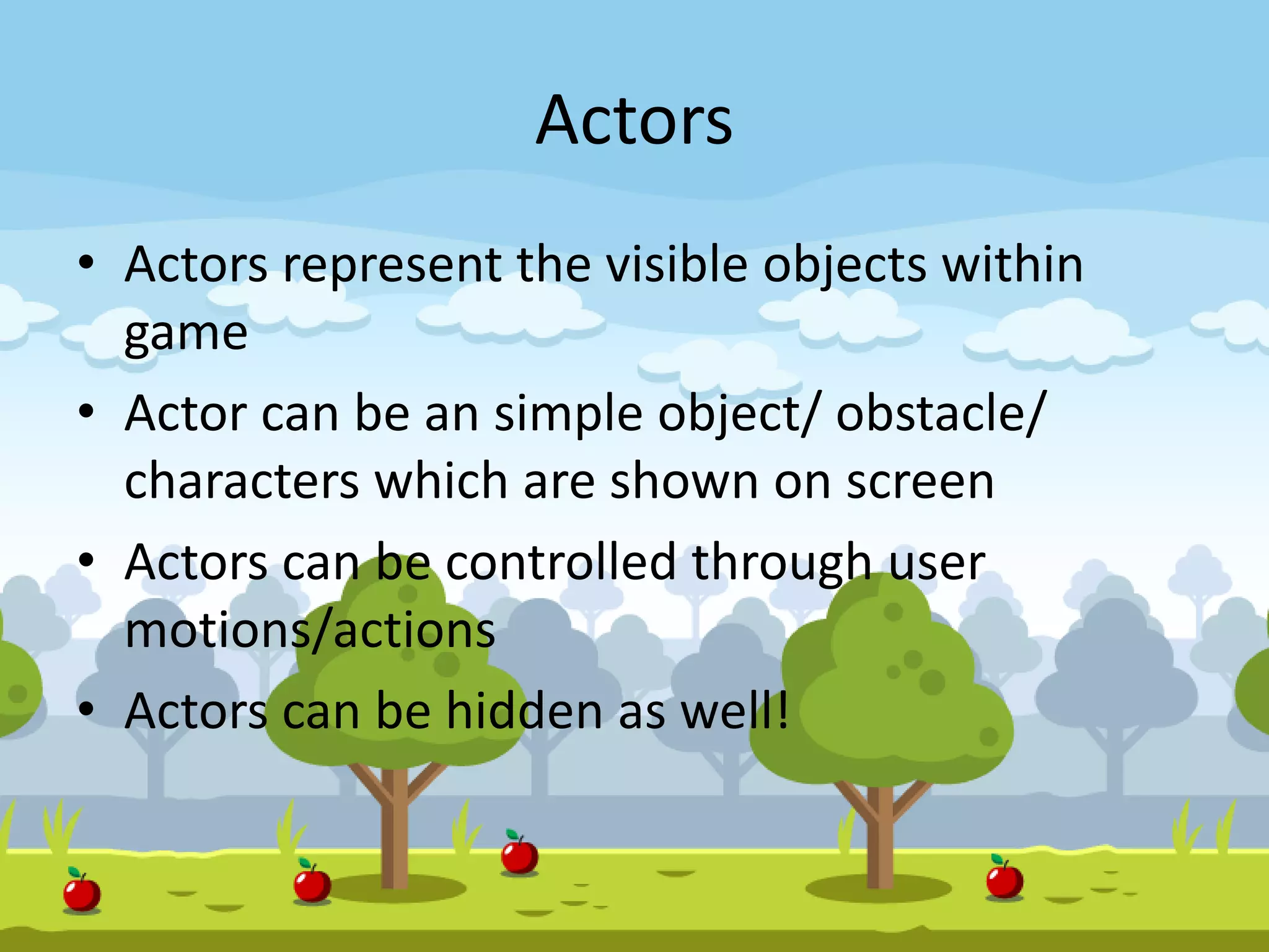 Actors
• Actors represent the visible objects within
game
• Actor can be an simple object/ obstacle/
characters which are shown on screen
• Actors can be controlled through user
motions/actions
• Actors can be hidden as well!
 