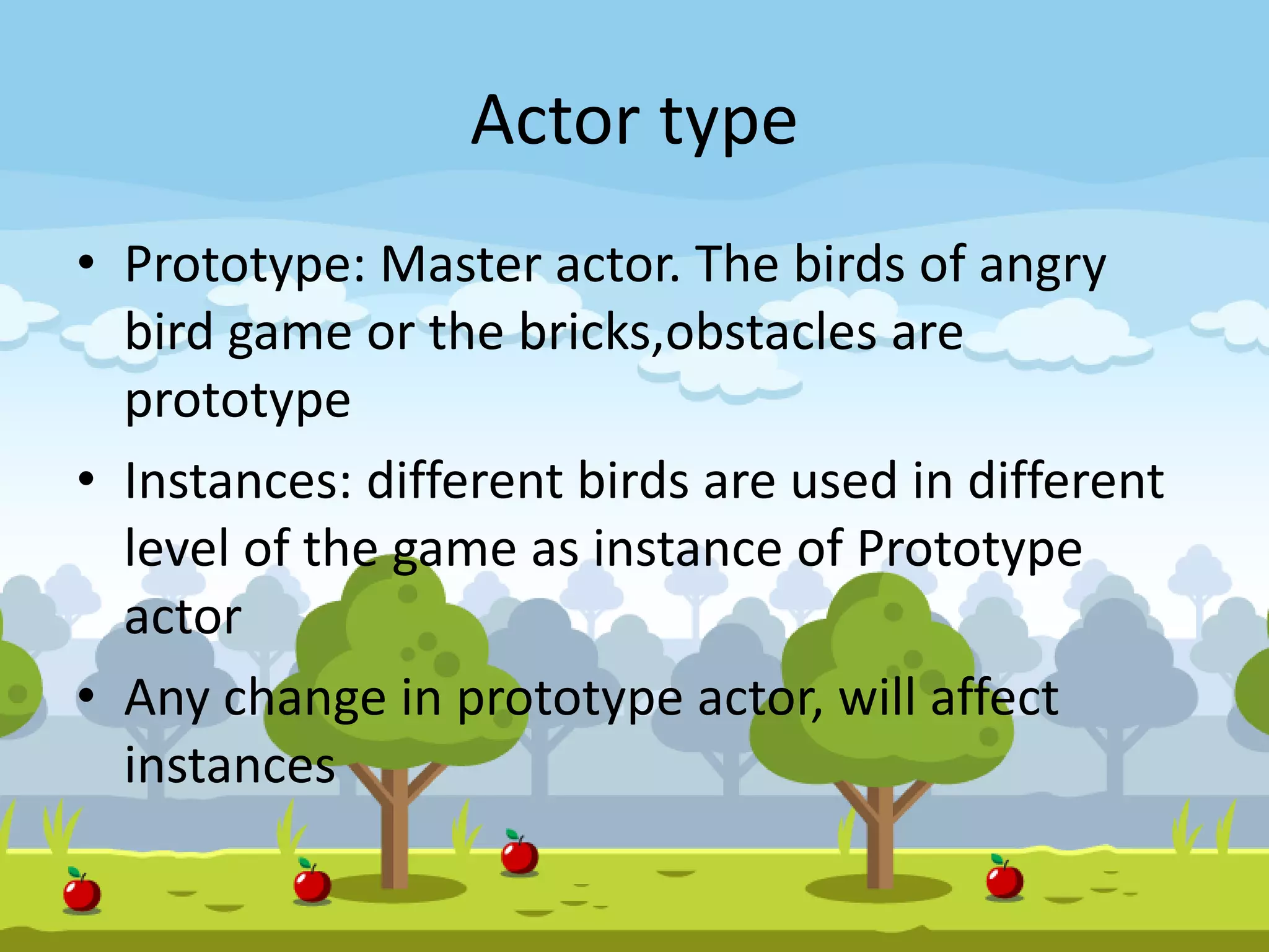 Actor type
• Prototype: Master actor. The birds of angry
bird game or the bricks,obstacles are
prototype
• Instances: different birds are used in different
level of the game as instance of Prototype
actor
• Any change in prototype actor, will affect
instances
 