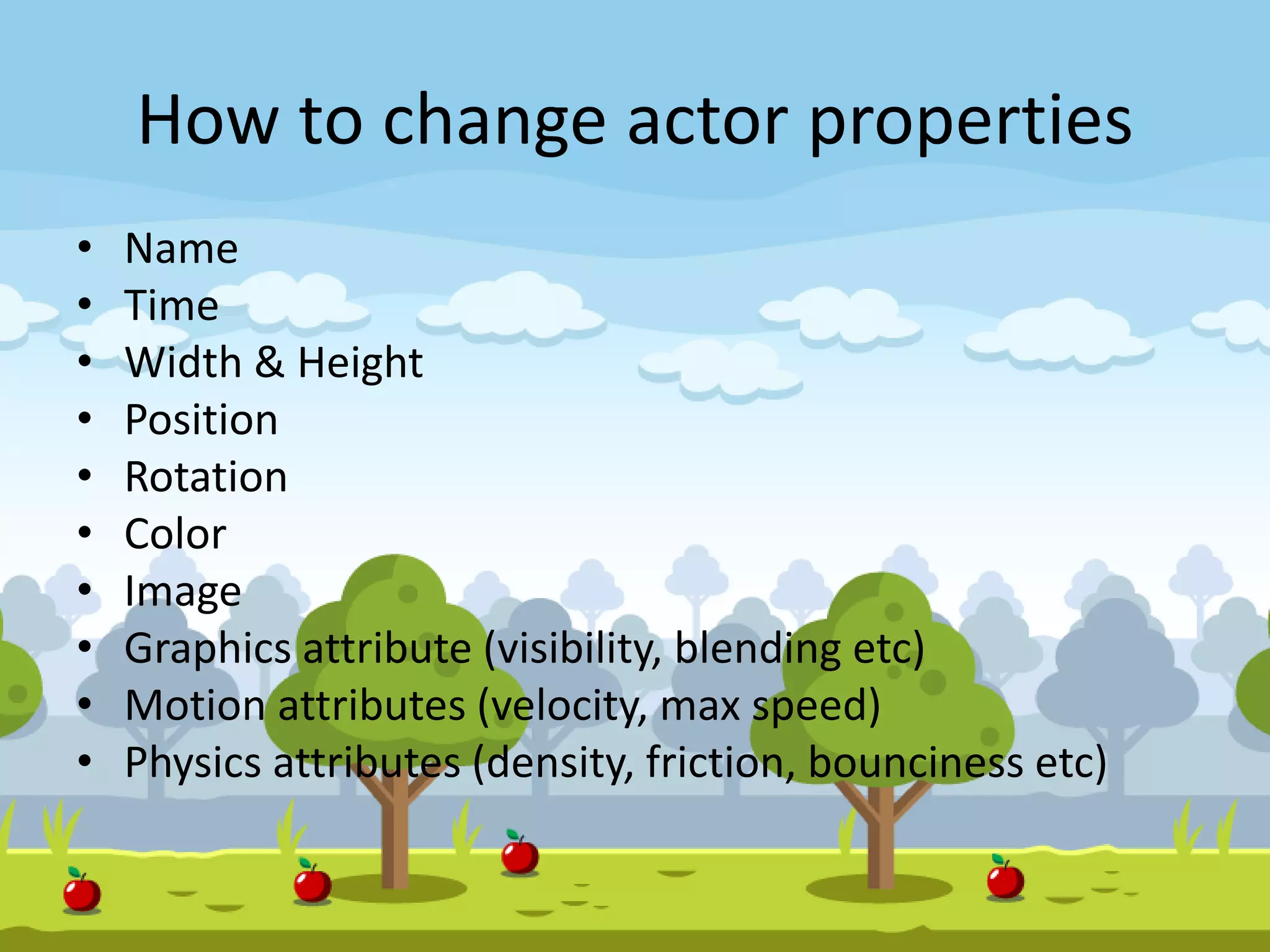 How to change actor properties
• Name
• Time
• Width & Height
• Position
• Rotation
• Color
• Image
• Graphics attribute (visibility, blending etc)
• Motion attributes (velocity, max speed)
• Physics attributes (density, friction, bounciness etc)
 