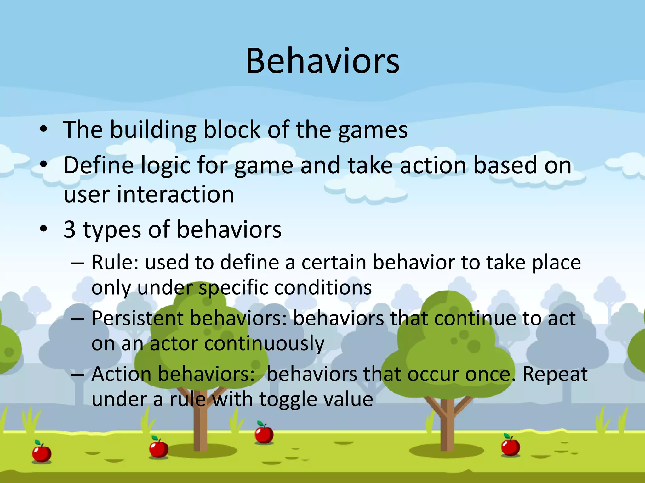 Behaviors
• The building block of the games
• Define logic for game and take action based on
user interaction
• 3 types of behaviors
– Rule: used to define a certain behavior to take place
only under specific conditions
– Persistent behaviors: behaviors that continue to act
on an actor continuously
– Action behaviors: behaviors that occur once. Repeat
under a rule with toggle value
 