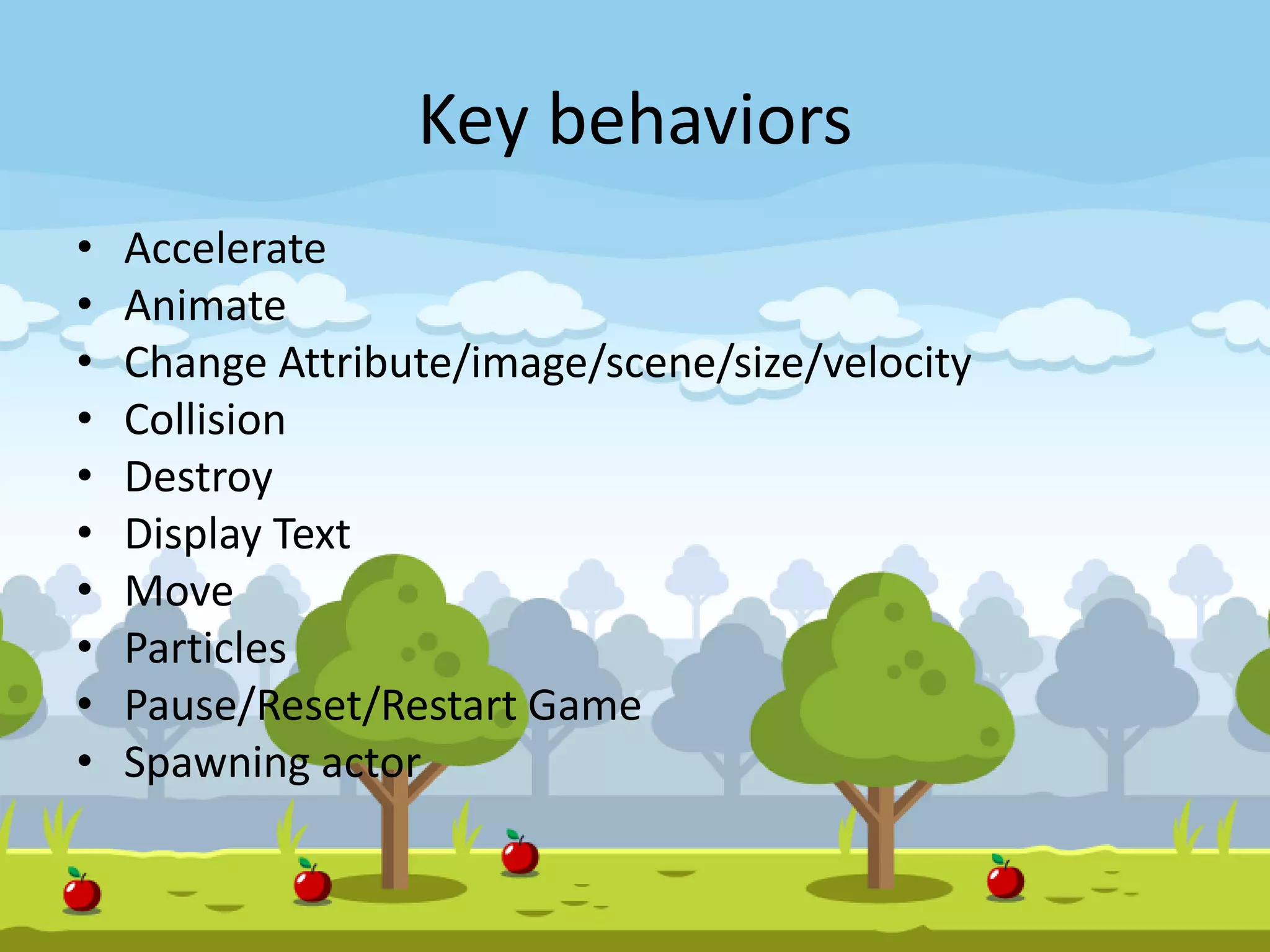 Key behaviors
• Accelerate
• Animate
• Change Attribute/image/scene/size/velocity
• Collision
• Destroy
• Display Text
• Move
• Particles
• Pause/Reset/Restart Game
• Spawning actor
 