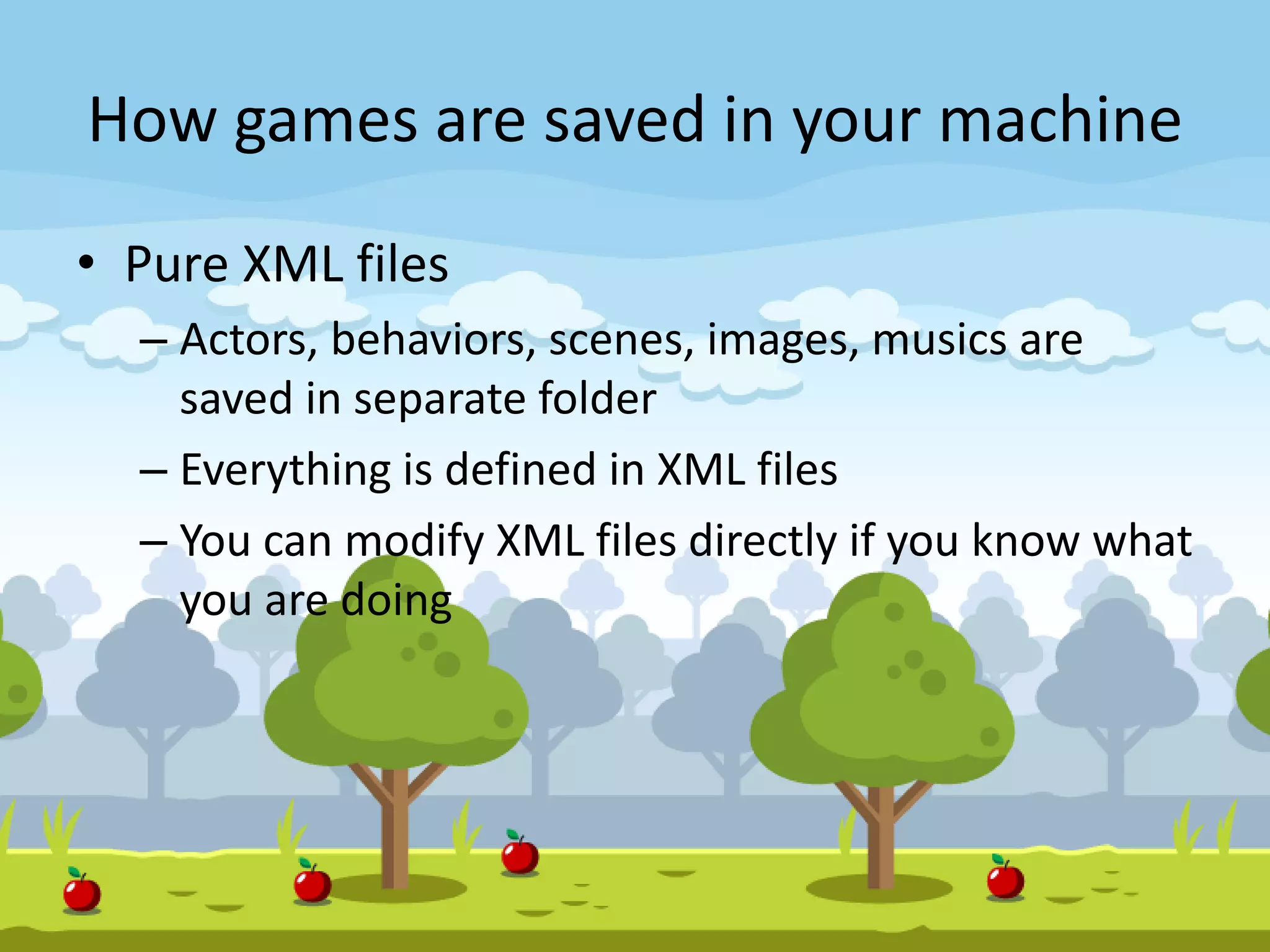 How games are saved in your machine
• Pure XML files
– Actors, behaviors, scenes, images, musics are
saved in separate folder
– Everything is defined in XML files
– You can modify XML files directly if you know what
you are doing
 