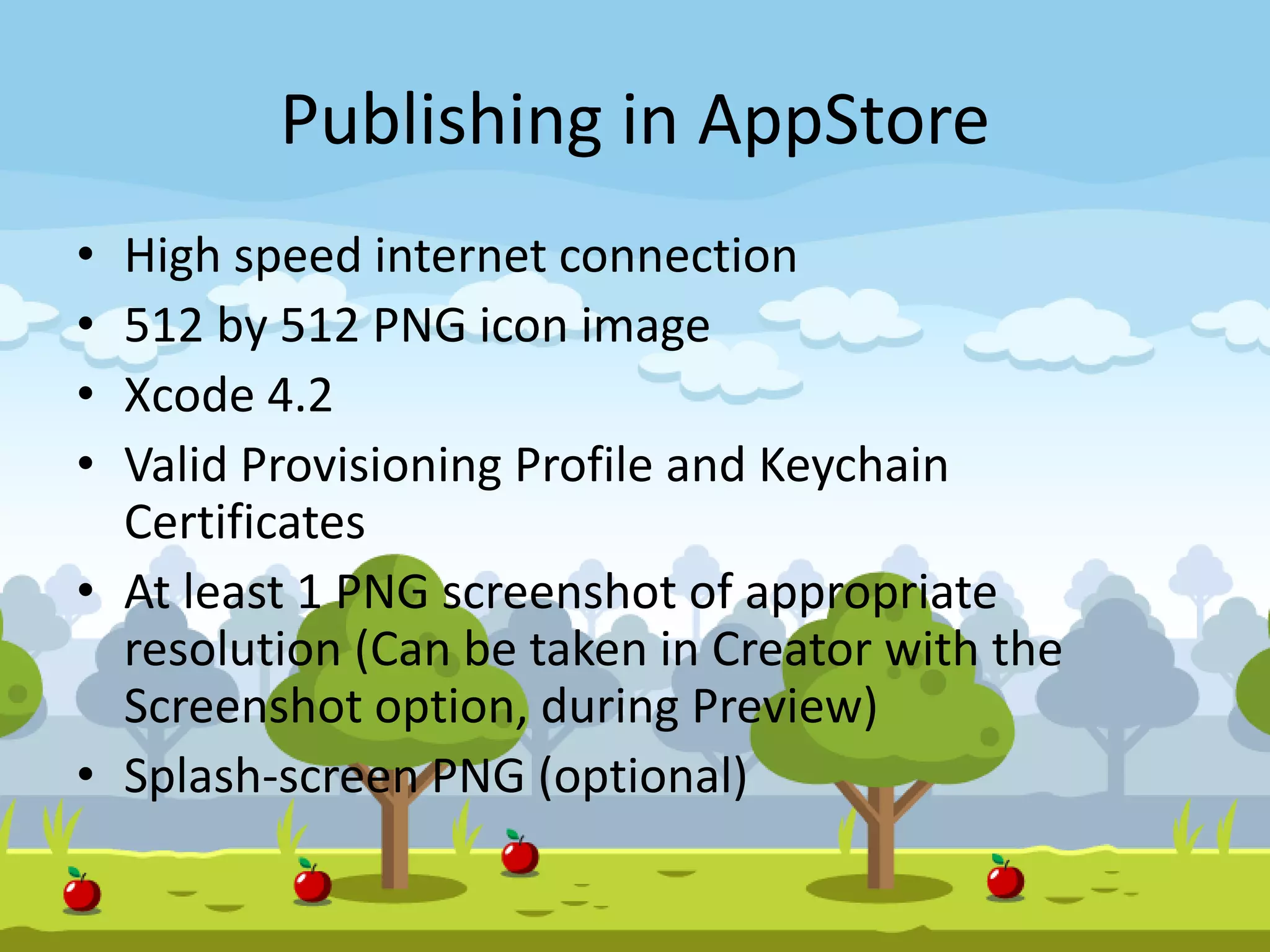 Publishing in AppStore
• High speed internet connection
• 512 by 512 PNG icon image
• Xcode 4.2
• Valid Provisioning Profile and Keychain
Certificates
• At least 1 PNG screenshot of appropriate
resolution (Can be taken in Creator with the
Screenshot option, during Preview)
• Splash-screen PNG (optional)
 