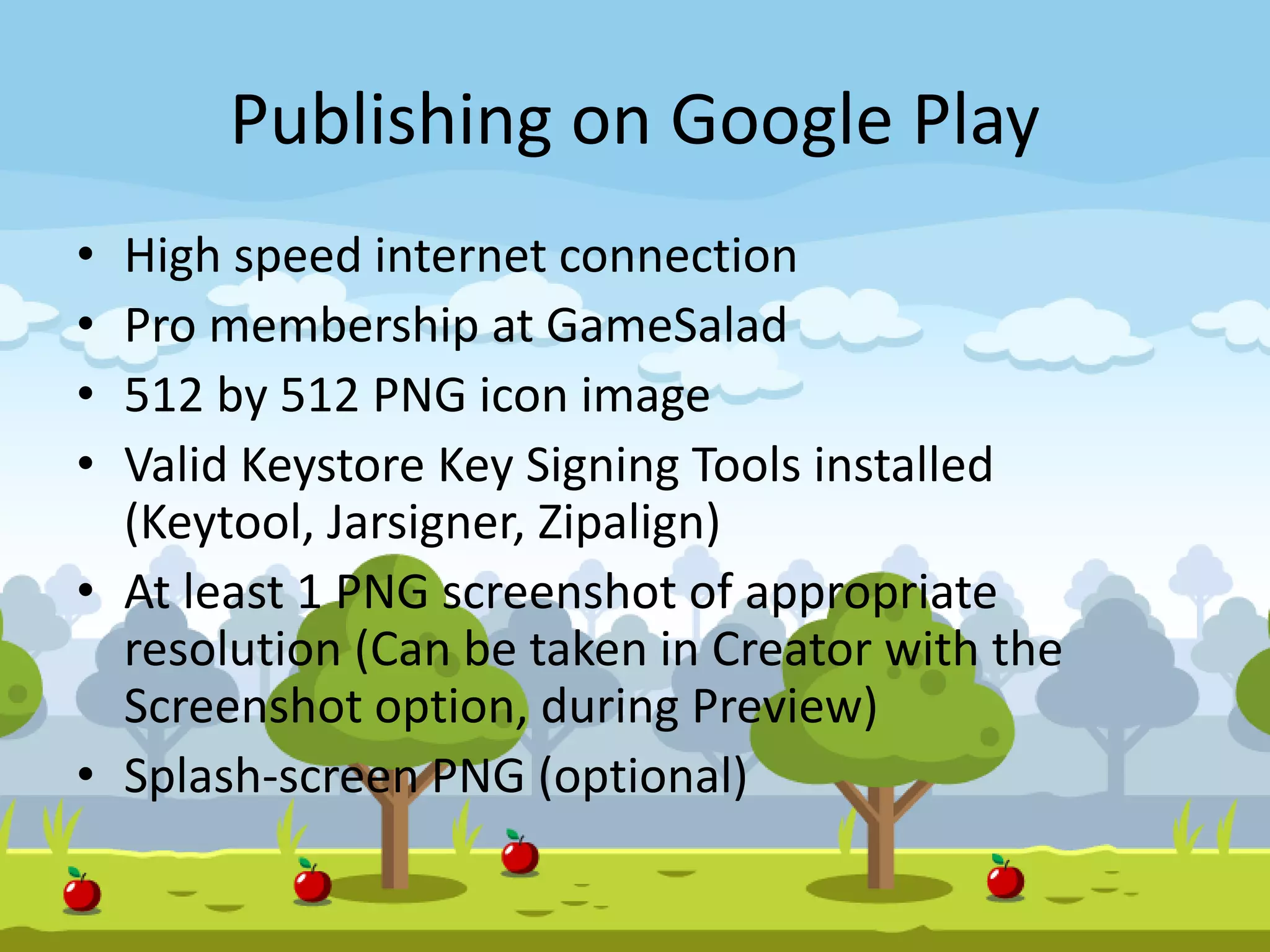 Publishing on Google Play
• High speed internet connection
• Pro membership at GameSalad
• 512 by 512 PNG icon image
• Valid Keystore Key Signing Tools installed
(Keytool, Jarsigner, Zipalign)
• At least 1 PNG screenshot of appropriate
resolution (Can be taken in Creator with the
Screenshot option, during Preview)
• Splash-screen PNG (optional)
 