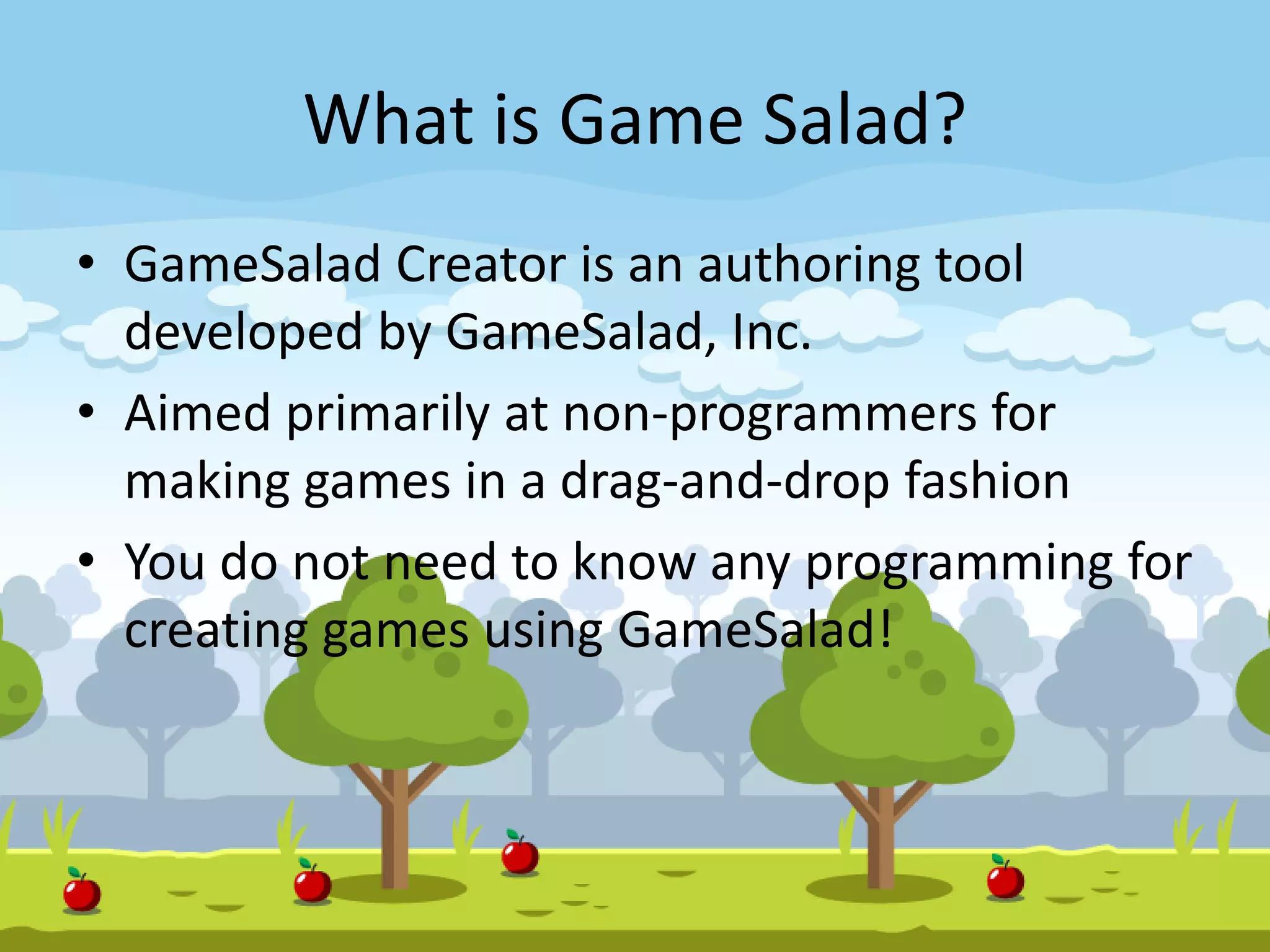 What is Game Salad?
• GameSalad Creator is an authoring tool
developed by GameSalad, Inc.
• Aimed primarily at non-programmers for
making games in a drag-and-drop fashion
• You do not need to know any programming for
creating games using GameSalad!
 