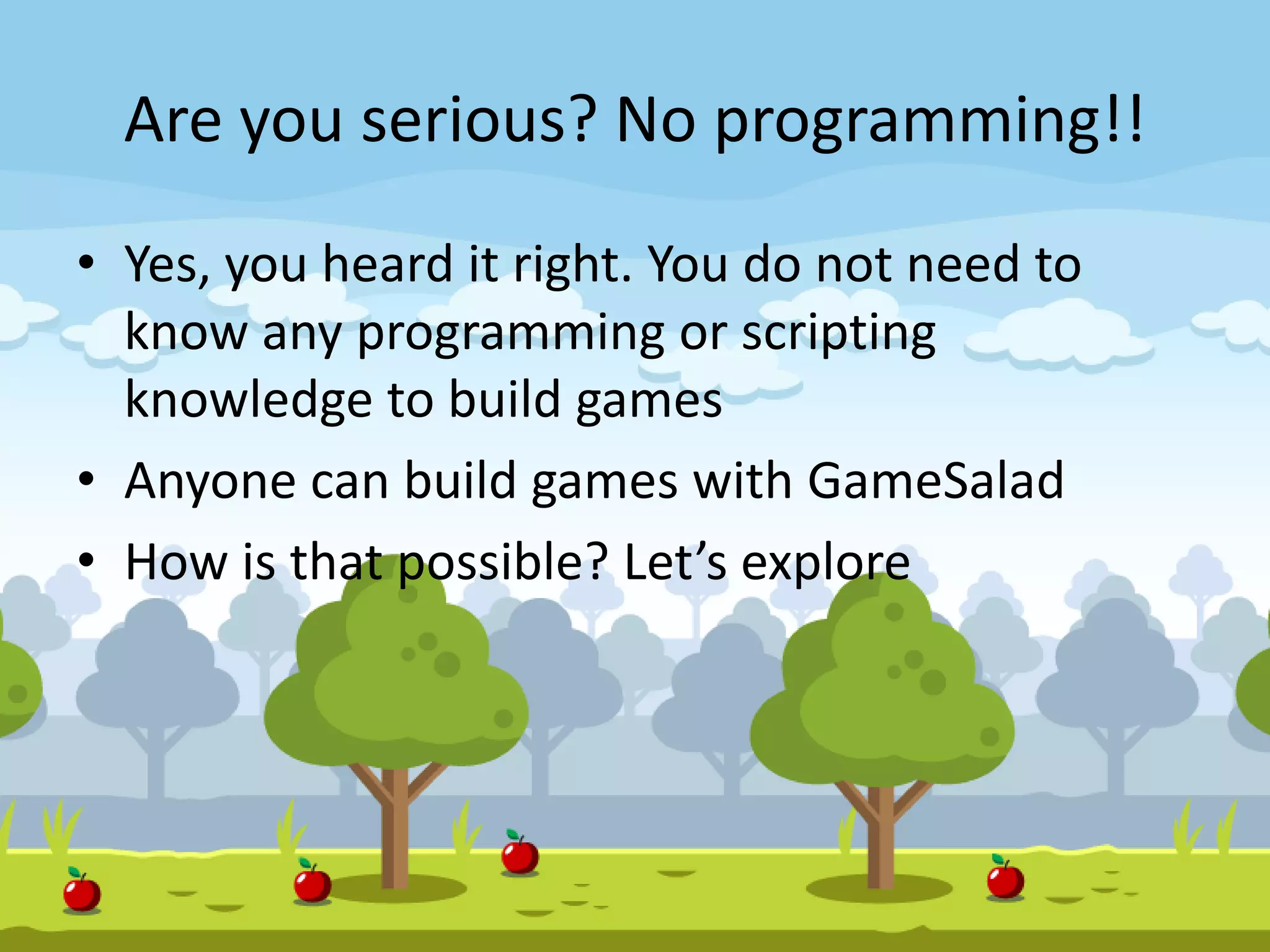 Are you serious? No programming!!
• Yes, you heard it right. You do not need to
know any programming or scripting
knowledge to build games
• Anyone can build games with GameSalad
• How is that possible? Let’s explore
 