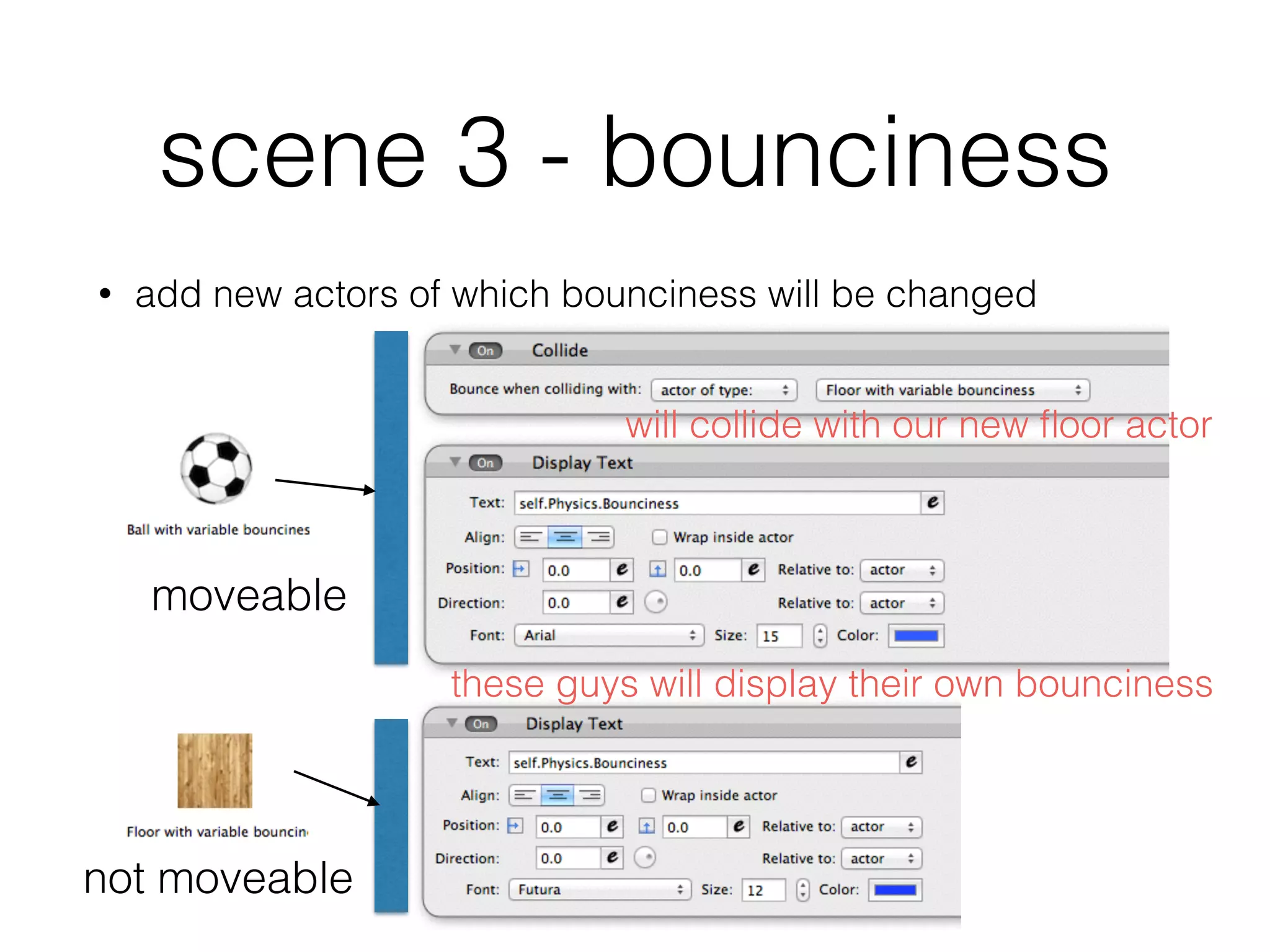scene 3 - bounciness
• add new actors of which bounciness will be changed
moveable
not moveable
will collide with our new ﬂoor actor
these guys will display their own bounciness
 