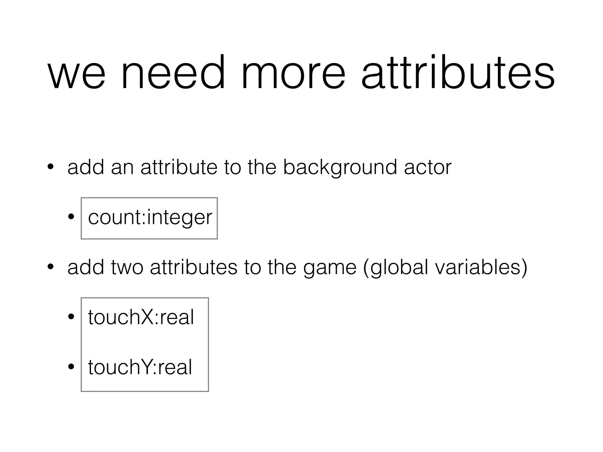 we need more attributes
• add an attribute to the background actor
• count:integer
• add two attributes to the game (global variables)
• touchX:real
• touchY:real
 