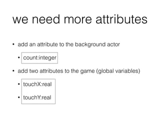 we need more attributes
• add an attribute to the background actor
• count:integer
• add two attributes to the game (global variables)
• touchX:real
• touchY:real
 