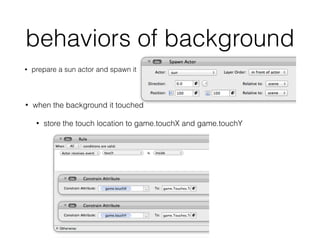 behaviors of background
• prepare a sun actor and spawn it
• when the background it touched
• store the touch location to game.touchX and game.touchY
 