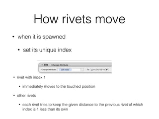 How rivets move
• when it is spawned
• set its unique index
• rivet with index 1
• immediately moves to the touched position
• other rivets
• each rivet tries to keep the given distance to the previous rivet of which
index is 1 less than its own
 