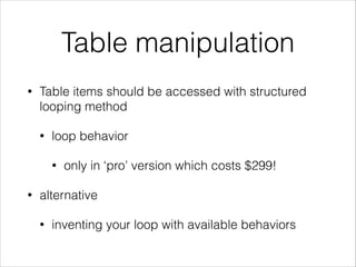 Table manipulation
• Table items should be accessed with structured
looping method
• loop behavior
• only in ‘pro’ version which costs $299!
• alternative
• inventing your loop with available behaviors
 