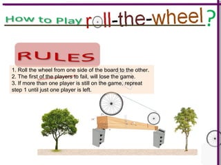 ?
1. Roll the wheel from one side of the board to the other.
2. The first of the players to fail, will lose the game.
3. If more than one player is still on the game, repreat
step 1 until just one player is left.
 