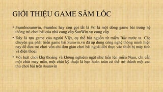 GIỚI THIỆU GAME SÂM LỐC
• #samlocsunwin, #samloc hay còn gọi tắt là #sl là một dòng game bài trong hệ
thống trò chơi bài c...