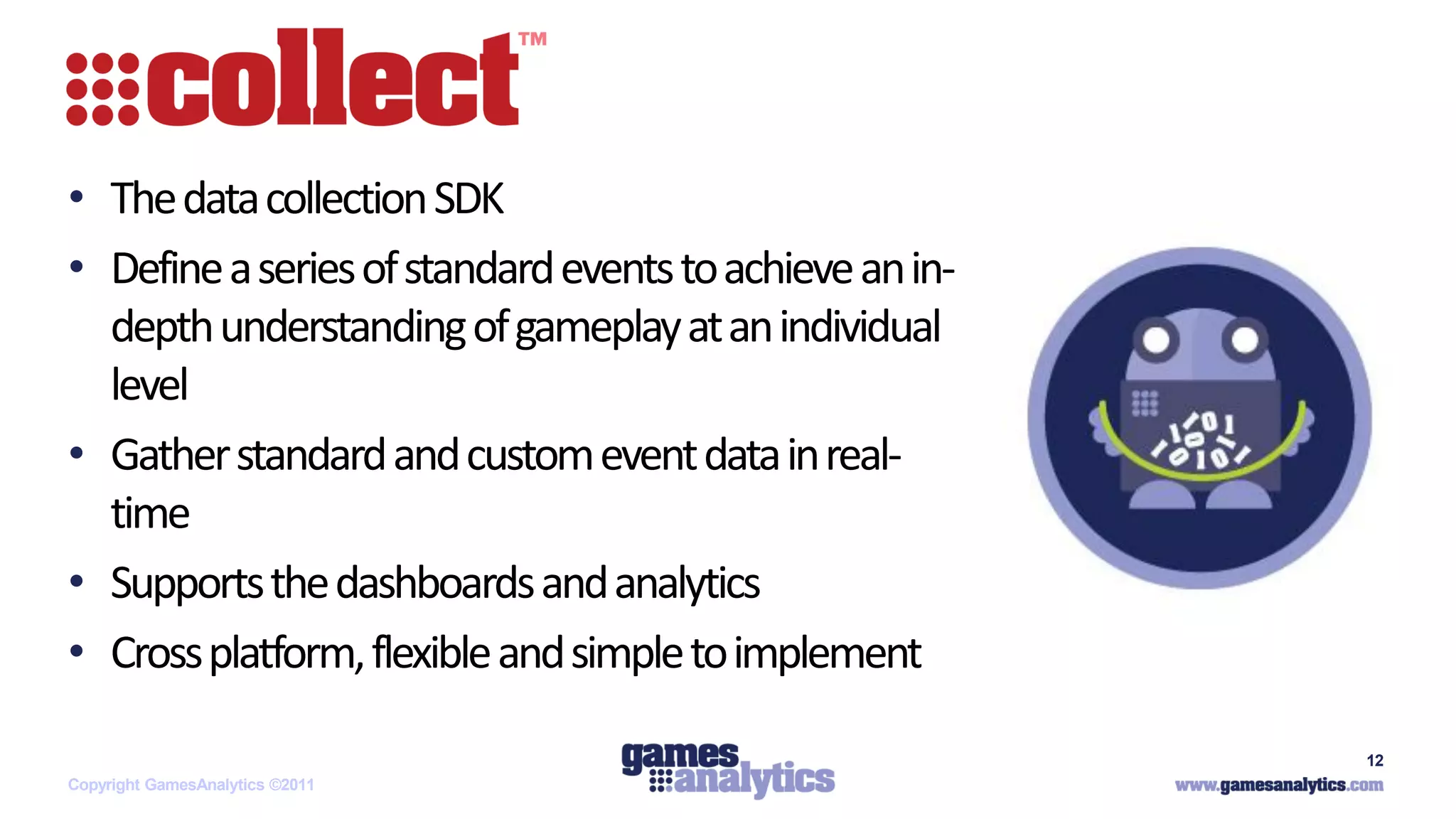 `


• The data collection SDK
• Define a series of standard events to achieve an in-
  depth understanding of gameplay at an individual
  level
• Gather standard and custom event data in real-
  time
• Supports the dashboards and analytics
• Cross platform, flexible and simple to implement

                                                         12
Copyright GamesAnalytics ©2011
 