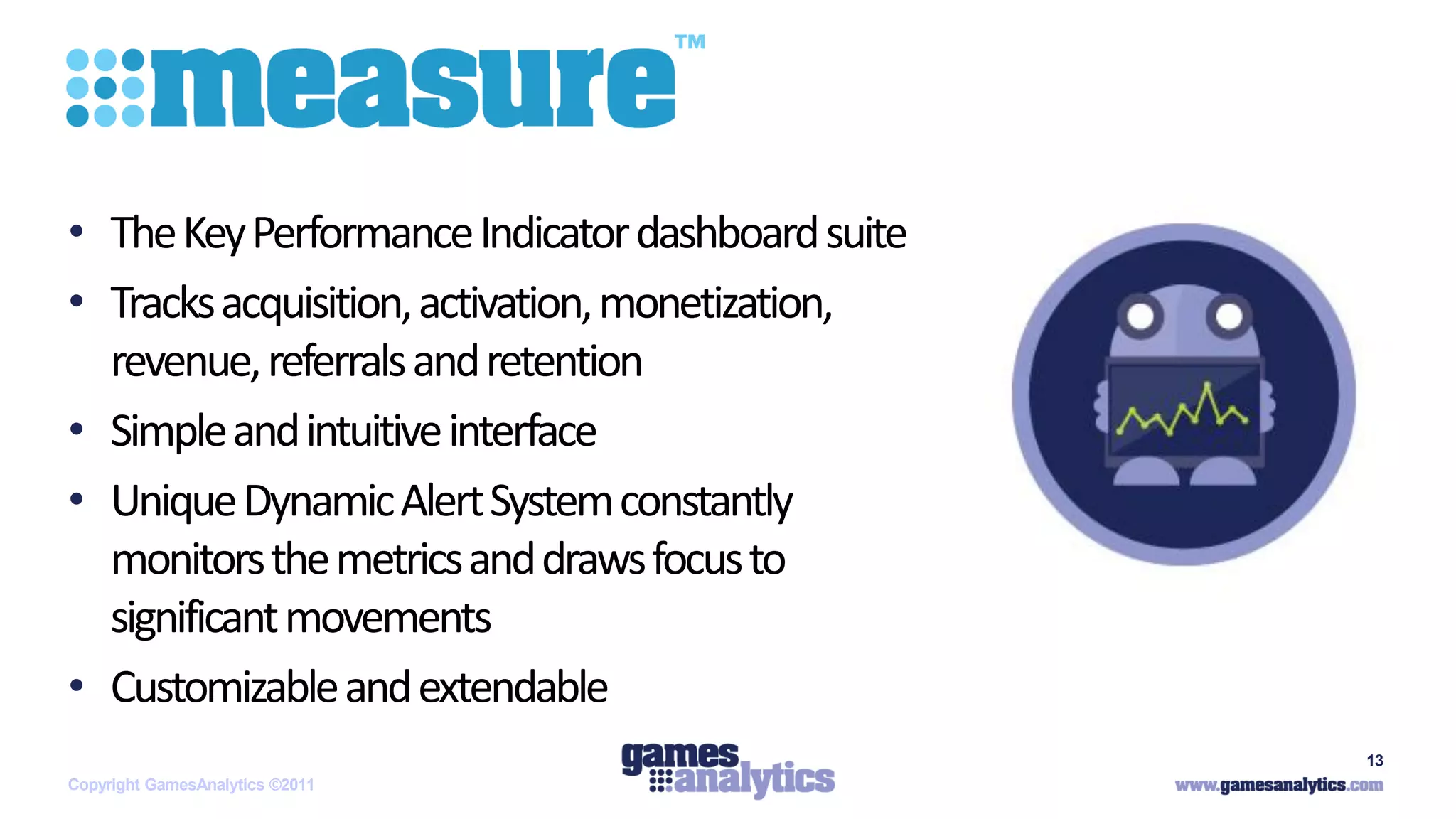 `



• The Key Performance Indicator dashboard suite
• Tracks acquisition, activation, monetization,
  revenue, referrals and retention
• Simple and intuitive interface
• Unique Dynamic Alert System constantly
  monitors the metrics and draws focus to
  significant movements
• Customizable and extendable
                                                  13
Copyright GamesAnalytics ©2011
 